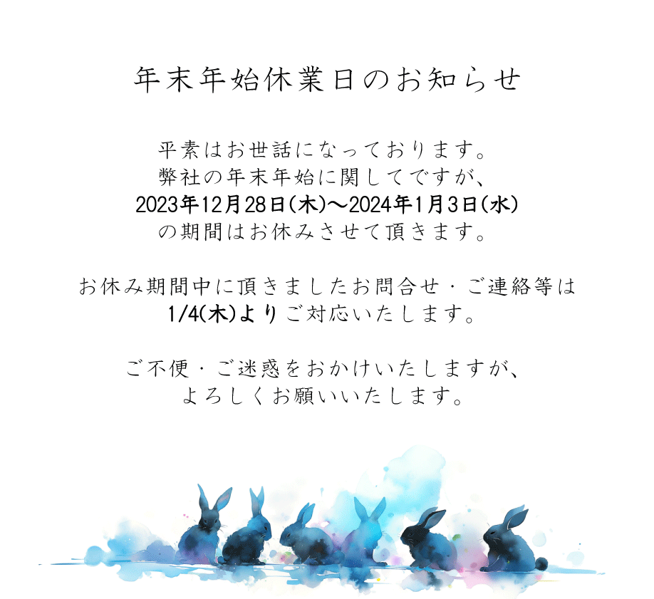 年末年始休業日のお知らせ。平素はお世話になっております。 弊社の年末年始に関してですが、 2023年12月28日(木)～2024年1月3日(水) の期間はお休みさせて頂きます。 お休み期間中に頂きましたお問合せ・ご連絡等は 1/4(木)よりご対応いたします。 ご不便・ご迷惑をおかけいたしますが、 よろしくお願いいたします。